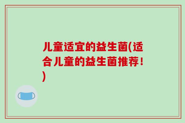 儿童适宜的益生菌(适合儿童的益生菌推荐!) 儿童适宜的益生菌(适合儿童的益生菌推荐!)