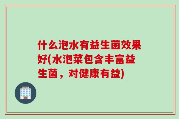 什么泡水有益生菌效果好(水泡菜包含丰富益生菌，对健康有益)