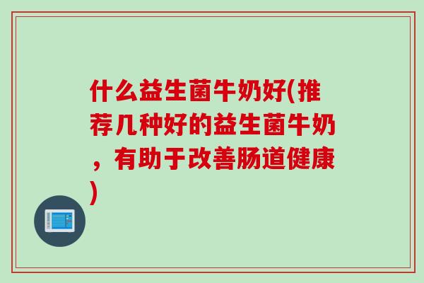 什么益生菌牛奶好(推荐几种好的益生菌牛奶，有助于改善肠道健康)