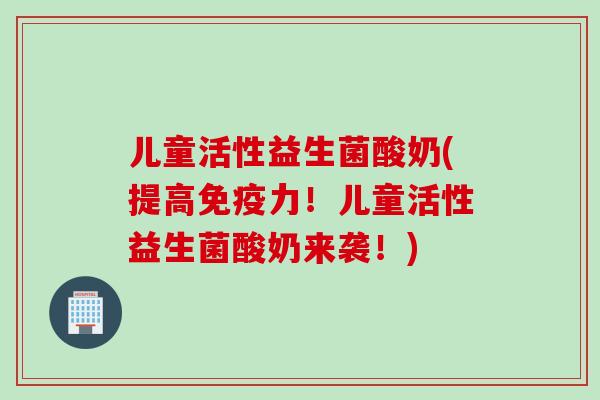 儿童活性益生菌酸奶(提高力！儿童活性益生菌酸奶来袭！)
