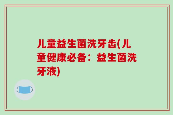 儿童益生菌洗牙齿(儿童健康必备：益生菌洗牙液)