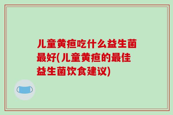 儿童黄疸吃什么益生菌好(儿童黄疸的佳益生菌饮食建议)