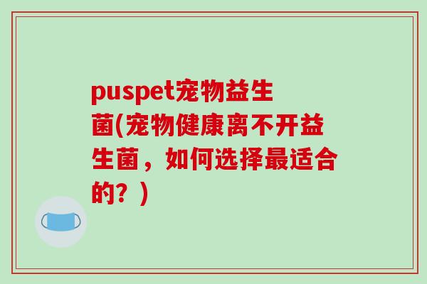 puspet宠物益生菌(宠物健康离不开益生菌，如何选择最适合的？)