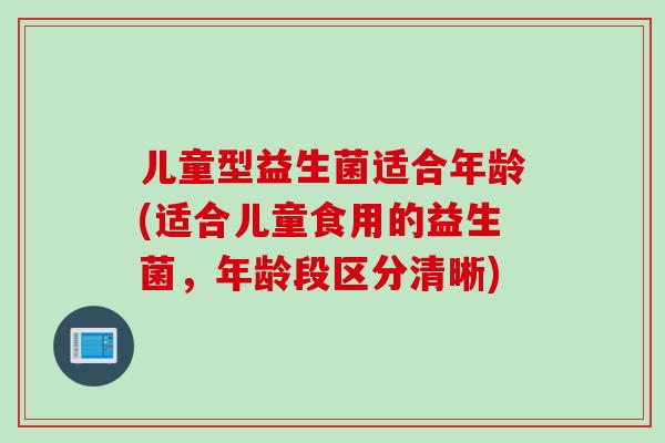 儿童型益生菌适合年龄(适合儿童食用的益生菌，年龄段区分清晰)
