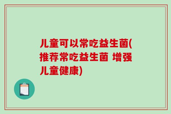 儿童可以常吃益生菌(推荐常吃益生菌 增强儿童健康) 儿童可以常吃益生菌(推荐常吃益生菌 增强儿童健康)