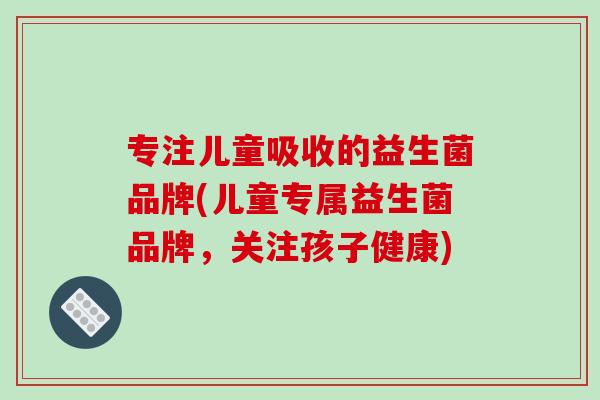专注儿童吸收的益生菌品牌(儿童专属益生菌品牌,关注孩子健康) 专注儿童吸收的益生菌品牌(儿童专属益生菌品牌,关注孩子健康)