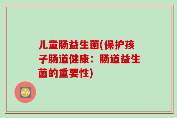 儿童肠益生菌(保护孩子肠道健康：肠道益生菌的重要性)