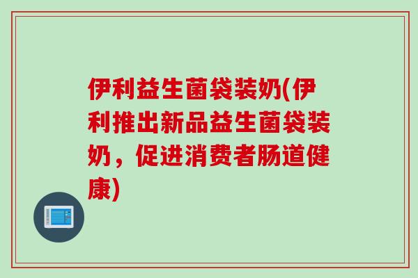 伊利益生菌袋装奶(伊利推出新品益生菌袋装奶,促进消费者肠道健康) 伊利益生菌袋装奶(伊利推出新品益生菌袋装奶,促进消费者肠道健康)