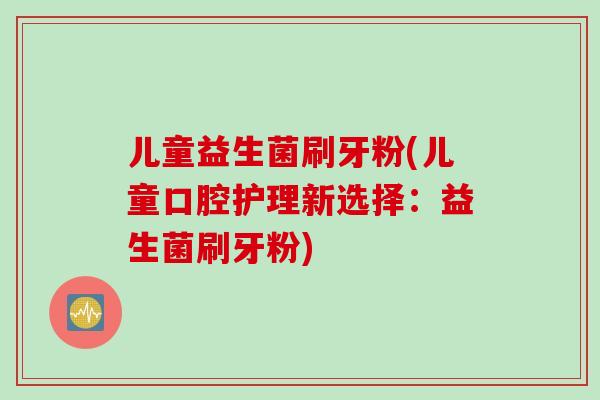 儿童益生菌刷牙粉(儿童口腔护理新选择：益生菌刷牙粉)