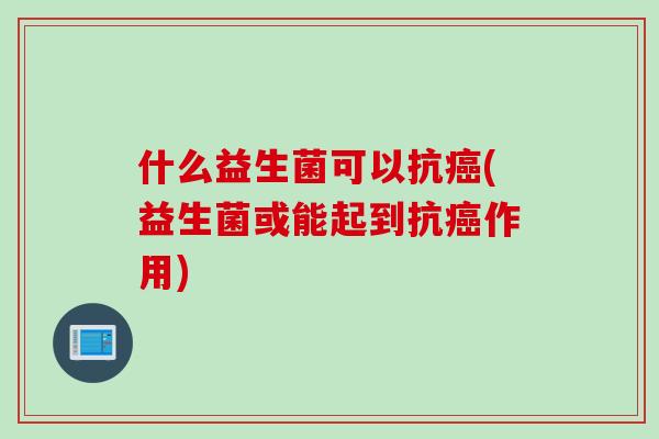 什么益生菌可以抗(益生菌或能起到抗作用) 什么益生菌可以抗(益生菌或能起到抗作用)