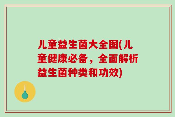 儿童益生菌大全图(儿童健康必备，全面解析益生菌种类和功效)