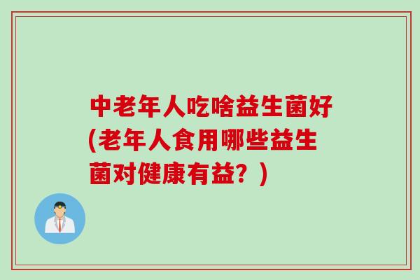 中老年人吃啥益生菌好(老年人食用哪些益生菌对健康有益？)