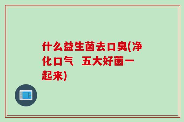 什么益生菌去(净化口气 五大好菌一起来) 什么益生菌去(净化口气 五大好菌一起来)