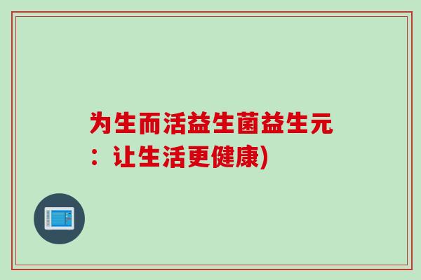 为生而活益生菌益生元:让生活更健康) 为生而活益生菌益生元:让生活更健康)