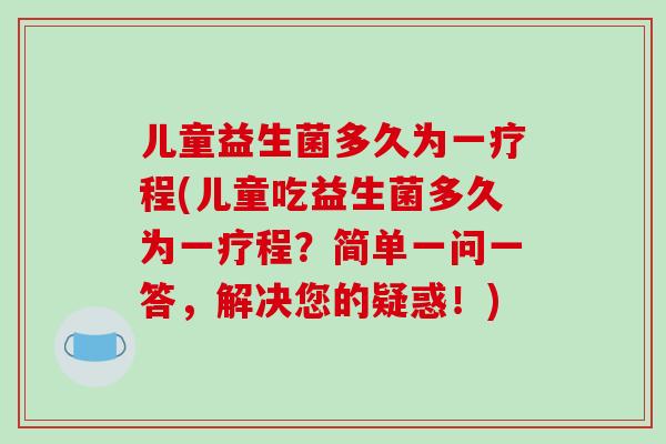 儿童益生菌多久为一疗程(儿童吃益生菌多久为一疗程？简单一问一答，解决您的疑惑！)