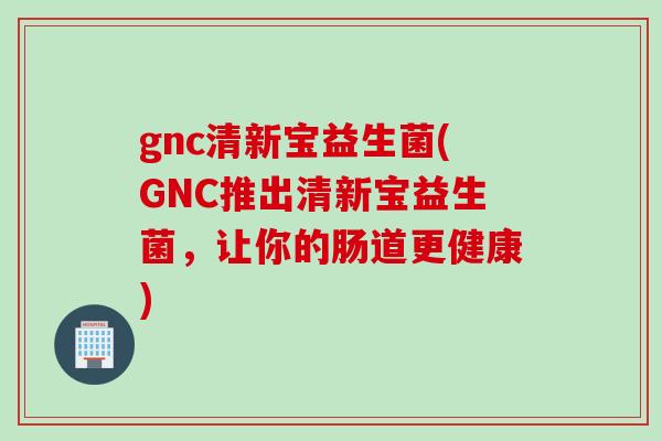 gnc清新宝益生菌(GNC推出清新宝益生菌,让你的肠道更健康) gnc清新宝益生菌(GNC推出清新宝益生菌,让你的肠道更健康)