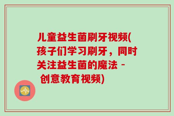 儿童益生菌刷牙视频(孩子们学习刷牙,同时关注益生菌的魔法 - 创意教育视频) 儿童益生菌刷牙视频(孩子们学习刷牙,同时关注益生菌的魔法 - 创意教育视频)