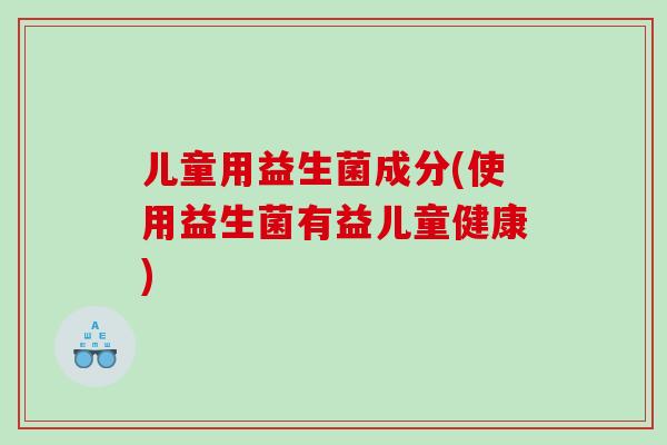 儿童用益生菌成分(使用益生菌有益儿童健康)