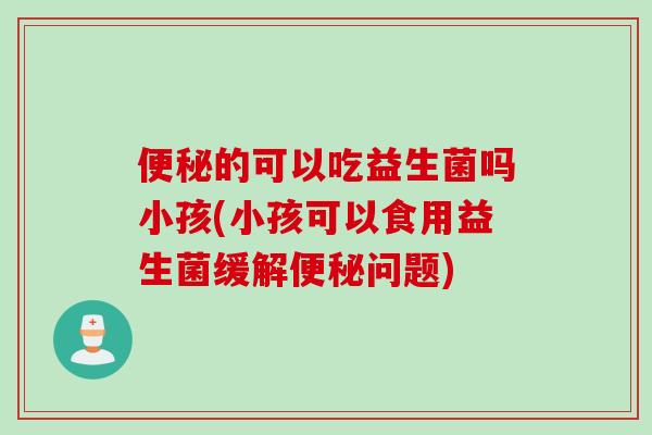 便秘的可以吃益生菌吗小孩(小孩可以食用益生菌缓解便秘问题)