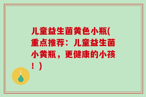 儿童益生菌黄色小瓶(重点推荐：儿童益生菌小黄瓶，更健康的小孩！)