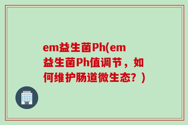 em益生菌Ph(em益生菌Ph值调节，如何维护肠道微生态？)