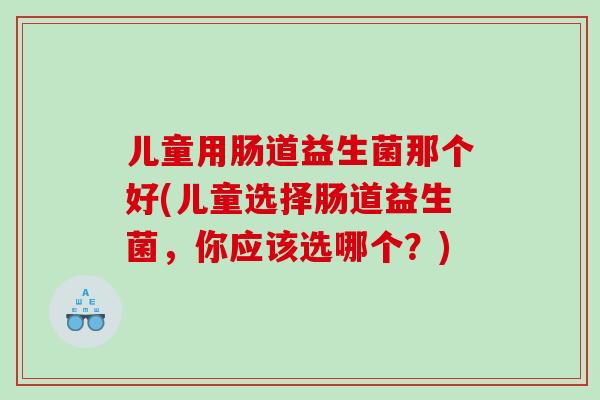儿童用肠道益生菌那个好(儿童选择肠道益生菌，你应该选哪个？)
