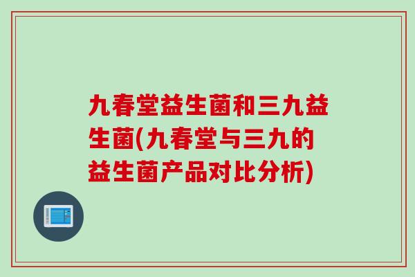 九春堂益生菌和三九益生菌(九春堂与三九的益生菌产品对比分析)