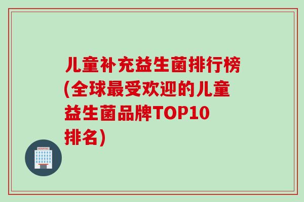 儿童补充益生菌排行榜(全球受欢迎的儿童益生菌品牌TOP10排名)