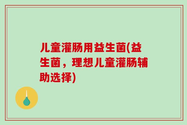 儿童灌肠用益生菌(益生菌，理想儿童灌肠辅助选择)
