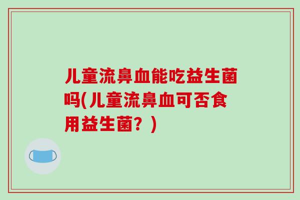 儿童流鼻血能吃益生菌吗(儿童流鼻血可否食用益生菌？)