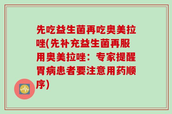 先吃益生菌再吃奥美拉唑(先补充益生菌再服用奥美拉唑：专家提醒胃病患者要注意用药顺序)