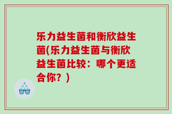乐力益生菌和衡欣益生菌(乐力益生菌与衡欣益生菌比较：哪个更适合你？)