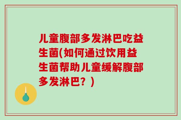 儿童腹部多发淋巴吃益生菌(如何通过饮用益生菌帮助儿童缓解腹部多发淋巴？)