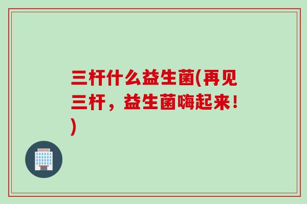三杆什么益生菌(再见三杆，益生菌嗨起来！)