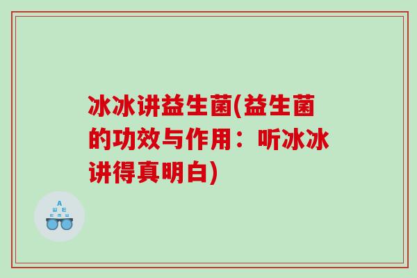 冰冰讲益生菌(益生菌的功效与作用：听冰冰讲得真明白)