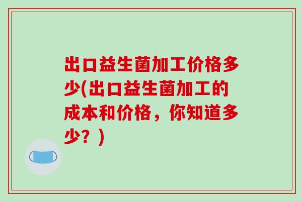 出口益生菌加工价格多少(出口益生菌加工的成本和价格，你知道多少？)