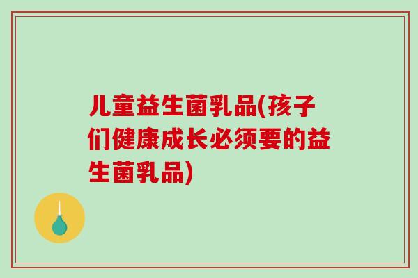 儿童益生菌乳品(孩子们健康成长必须要的益生菌乳品)