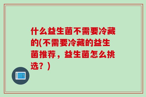 什么益生菌不需要冷藏的(不需要冷藏的益生菌推荐，益生菌怎么挑选？)