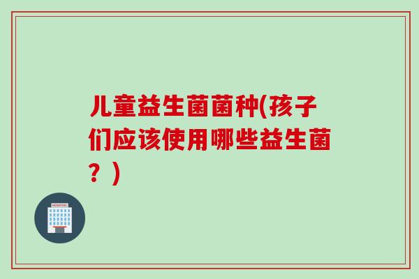 儿童益生菌菌种(孩子们应该使用哪些益生菌？)