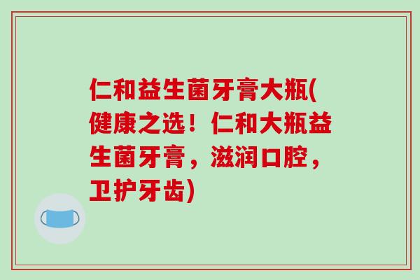 仁和益生菌牙膏大瓶(健康之选！仁和大瓶益生菌牙膏，滋润口腔，卫护牙齿)