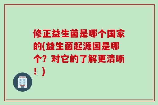 修正益生菌是哪个国家的(益生菌起源国是哪个？对它的了解更清晰！)