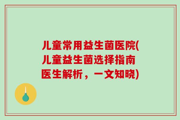 儿童常用益生菌医院(儿童益生菌选择指南 医生解析，一文知晓)