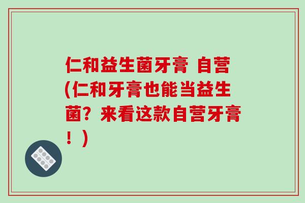 仁和益生菌牙膏 自营(仁和牙膏也能当益生菌？来看这款自营牙膏！)