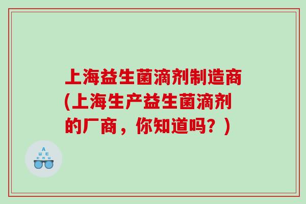 上海益生菌滴剂制造商(上海生产益生菌滴剂的厂商，你知道吗？)