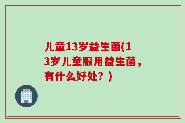 儿童13岁益生菌(13岁儿童服用益生菌，有什么好处？)