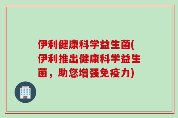 伊利健康科学益生菌(伊利推出健康科学益生菌，助您增强力)