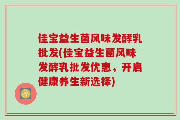 佳宝益生菌风味发酵乳批发(佳宝益生菌风味发酵乳批发优惠,开启健康养生新选择) 佳宝益生菌风味发酵乳批发(佳宝益生菌风味发酵乳批发优惠,开启健康养生新选择)