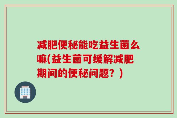 减肥便秘能吃益生菌么嘛(益生菌可缓解减肥期间的便秘问题？)