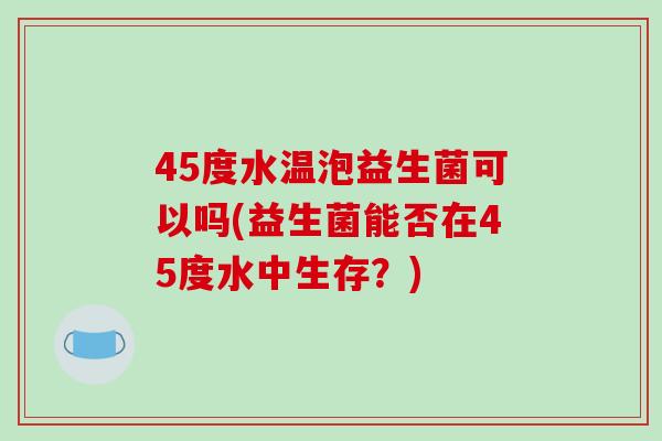 45度水温泡益生菌可以吗(益生菌能否在45度水中生存？)