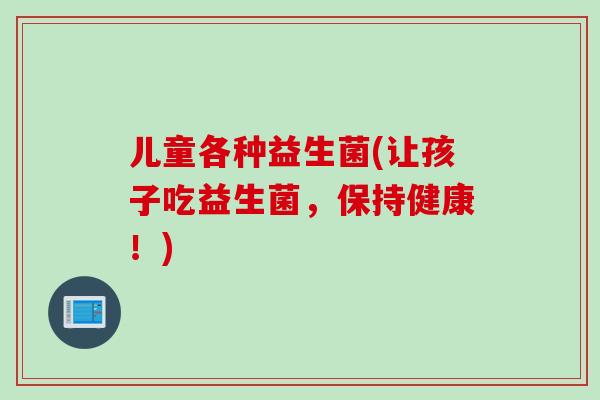 儿童各种益生菌(让孩子吃益生菌，保持健康！)